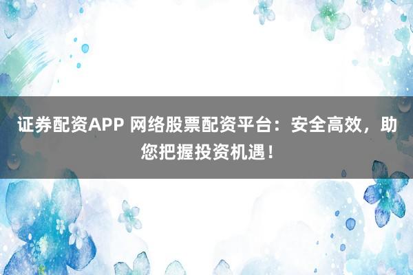 证券配资APP 网络股票配资平台：安全高效，助您把握投资机遇！