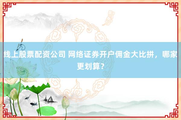 线上股票配资公司 网络证券开户佣金大比拼，哪家更划算？
