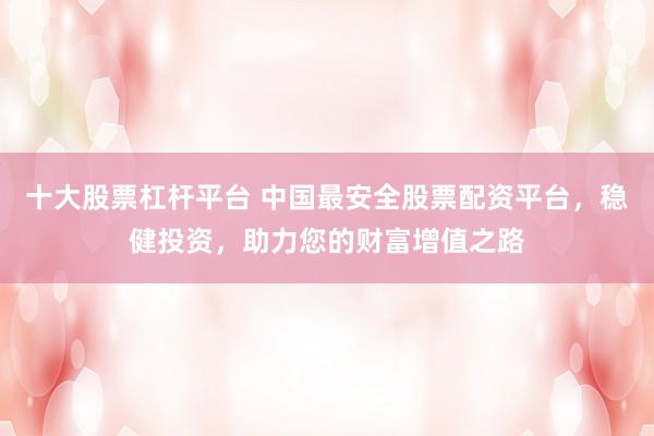 十大股票杠杆平台 中国最安全股票配资平台，稳健投资，助力您的财富增值之路