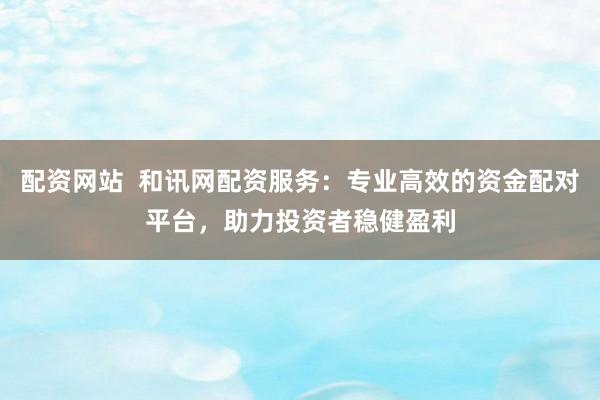配资网站  和讯网配资服务：专业高效的资金配对平台，助力投资者稳健盈利