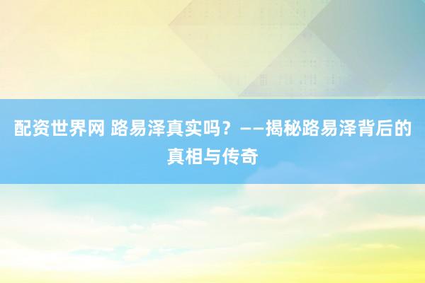 配资世界网 路易泽真实吗？——揭秘路易泽背后的真相与传奇