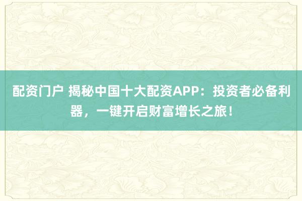 配资门户 揭秘中国十大配资APP：投资者必备利器，一键开启财富增长之旅！