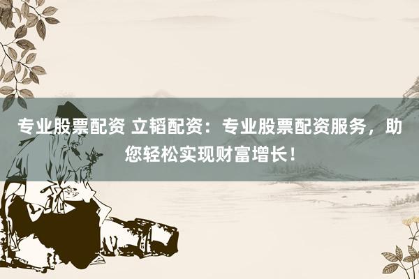 专业股票配资 立韬配资：专业股票配资服务，助您轻松实现财富增长！