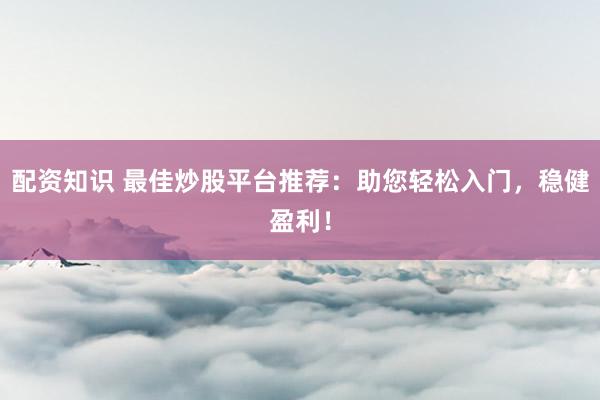 配资知识 最佳炒股平台推荐：助您轻松入门，稳健盈利！