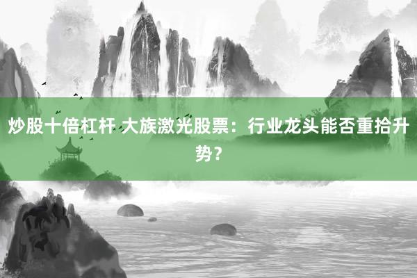 炒股十倍杠杆 大族激光股票：行业龙头能否重拾升势？