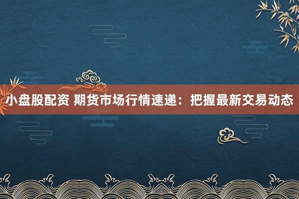 小盘股配资 期货市场行情速递：把握最新交易动态