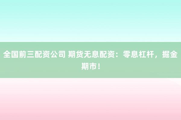 全国前三配资公司 期货无息配资：零息杠杆，掘金期市！