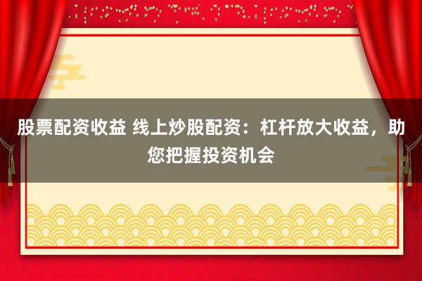 股票配资收益 线上炒股配资：杠杆放大收益，助您把握投资机会