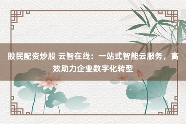 股民配资炒股 云智在线：一站式智能云服务，高效助力企业数字化转型