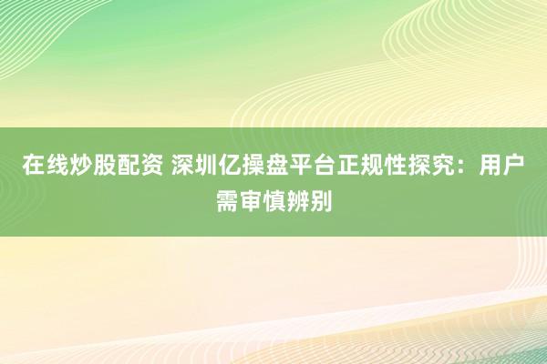 在线炒股配资 深圳亿操盘平台正规性探究：用户需审慎辨别