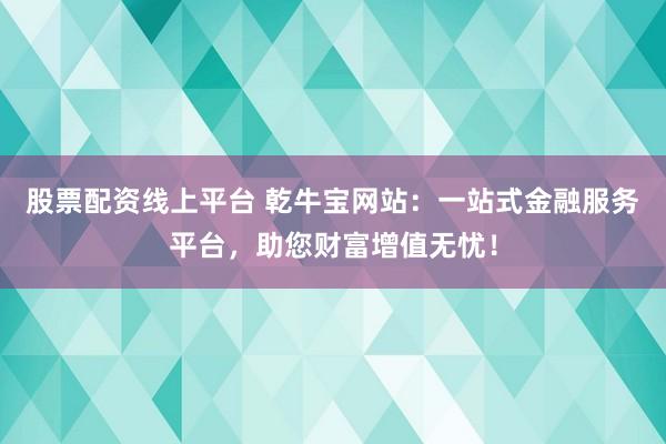 股票配资线上平台 乾牛宝网站：一站式金融服务平台，助您财富增值无忧！