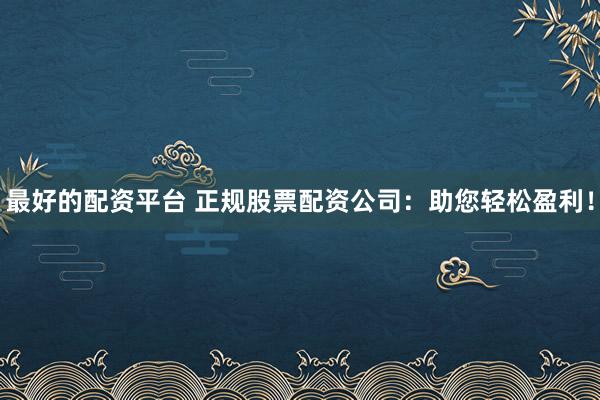 最好的配资平台 正规股票配资公司：助您轻松盈利！