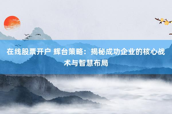 在线股票开户 辉台策略：揭秘成功企业的核心战术与智慧布局