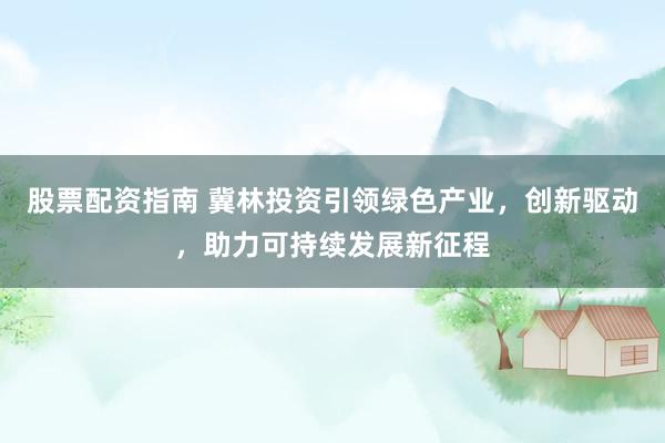 股票配资指南 冀林投资引领绿色产业，创新驱动，助力可持续发展新征程