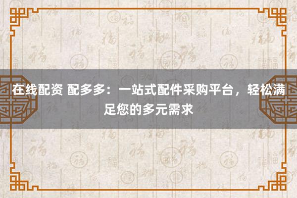 在线配资 配多多：一站式配件采购平台，轻松满足您的多元需求