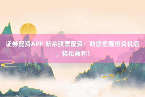 证券配资APP 新余股票配资：助您把握投资机遇，轻松盈利！