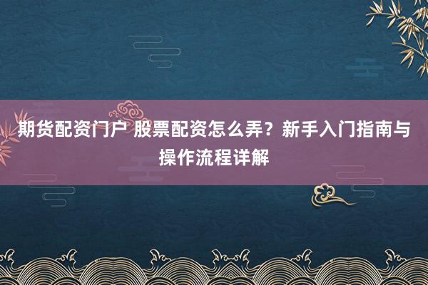 期货配资门户 股票配资怎么弄？新手入门指南与操作流程详解
