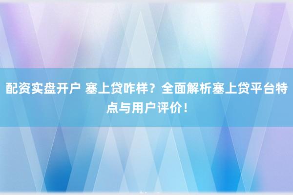 配资实盘开户 塞上贷咋样？全面解析塞上贷平台特点与用户评价！