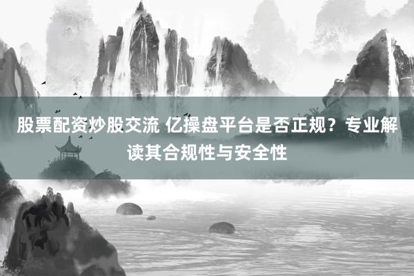 股票配资炒股交流 亿操盘平台是否正规？专业解读其合规性与安全性