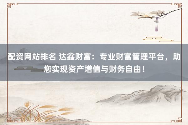 配资网站排名 达鑫财富：专业财富管理平台，助您实现资产增值与财务自由！