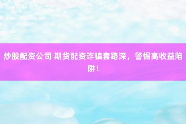 炒股配资公司 期货配资诈骗套路深，警惕高收益陷阱！