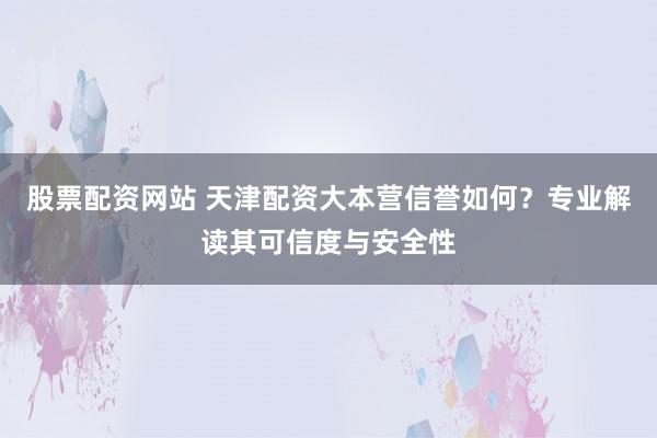 股票配资网站 天津配资大本营信誉如何？专业解读其可信度与安全性