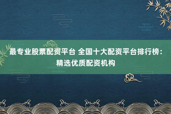 最专业股票配资平台 全国十大配资平台排行榜：精选优质配资机构