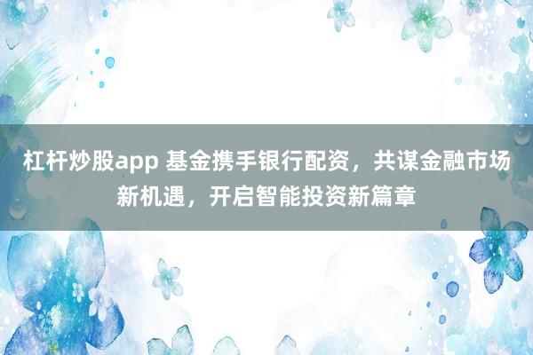 杠杆炒股app 基金携手银行配资，共谋金融市场新机遇，开启智能投资新篇章