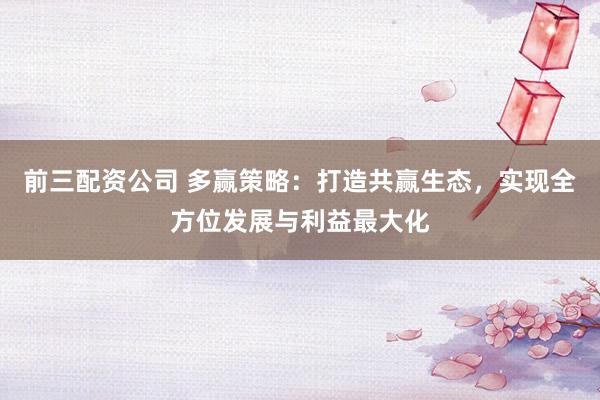 前三配资公司 多赢策略：打造共赢生态，实现全方位发展与利益最大化