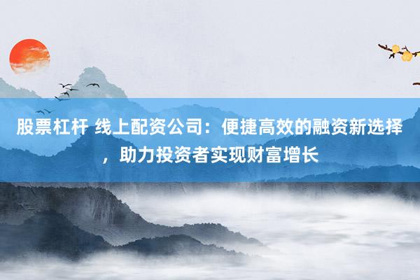 股票杠杆 线上配资公司：便捷高效的融资新选择，助力投资者实现财富增长