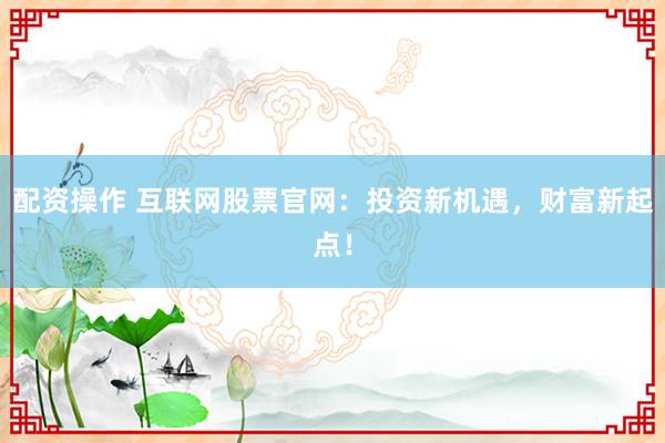 配资操作 互联网股票官网：投资新机遇，财富新起点！
