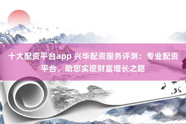 十大配资平台app 兴华配资服务评测：专业配资平台，助您实现财富增长之路