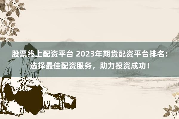 股票线上配资平台 2023年期货配资平台排名：选择最佳配资服务，助力投资成功！