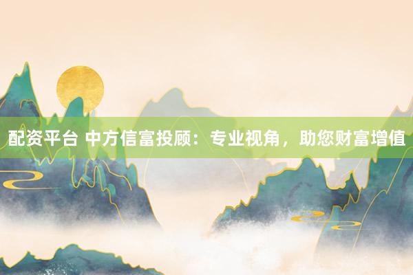 配资平台 中方信富投顾：专业视角，助您财富增值