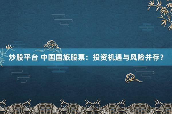 炒股平台 中国国旅股票：投资机遇与风险并存？