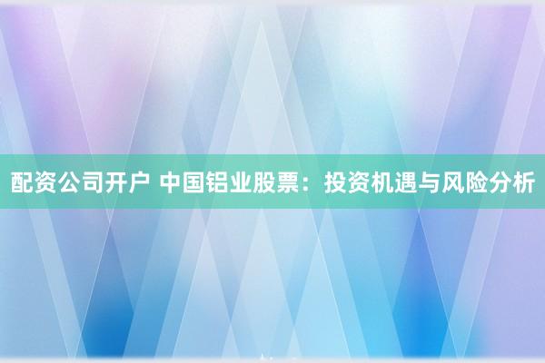 配资公司开户 中国铝业股票：投资机遇与风险分析