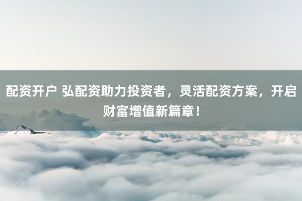 配资开户 弘配资助力投资者，灵活配资方案，开启财富增值新篇章！