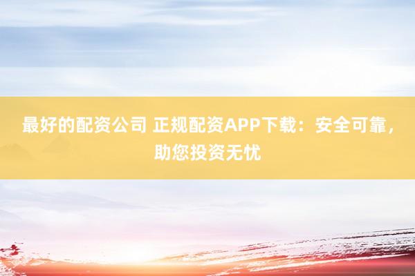 最好的配资公司 正规配资APP下载：安全可靠，助您投资无忧