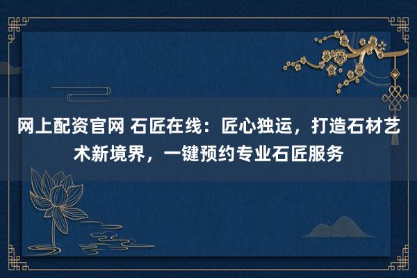 网上配资官网 石匠在线：匠心独运，打造石材艺术新境界，一键预约专业石匠服务