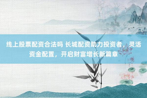 线上股票配资合法吗 长城配资助力投资者，灵活资金配置，开启财富增长新篇章
