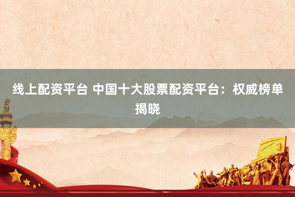 线上配资平台 中国十大股票配资平台：权威榜单揭晓