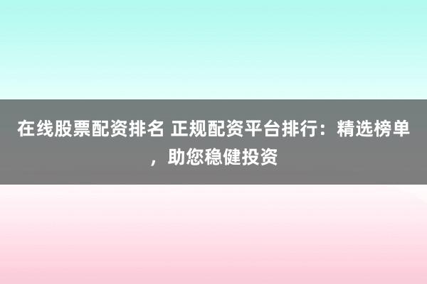 在线股票配资排名 正规配资平台排行：精选榜单，助您稳健投资
