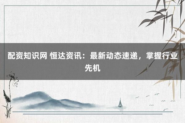 配资知识网 恒达资讯：最新动态速递，掌握行业先机