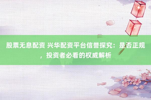 股票无息配资 兴华配资平台信誉探究：是否正规，投资者必看的权威解析