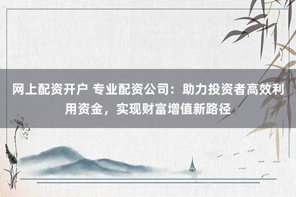 网上配资开户 专业配资公司:助力投资者高效利用资金,实现财富增值新路径