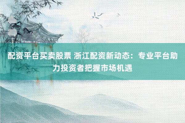 配资平台买卖股票 浙江配资新动态：专业平台助力投资者把握市场机遇