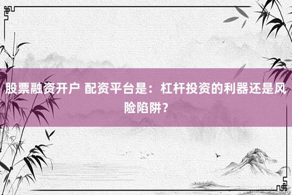 股票融资开户 配资平台是：杠杆投资的利器还是风险陷阱？