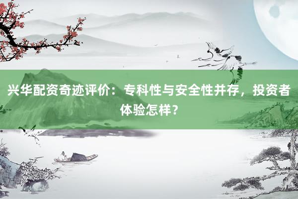 兴华配资奇迹评价：专科性与安全性并存，投资者体验怎样？