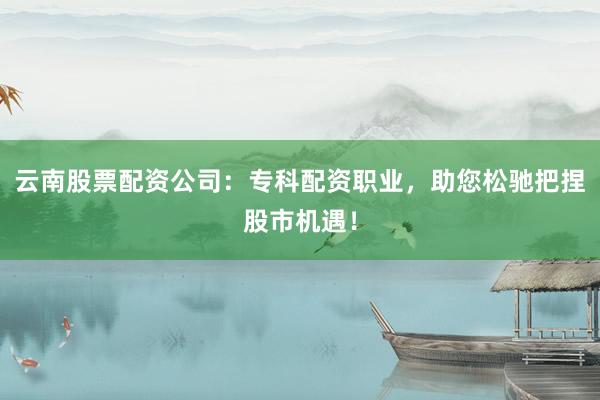 云南股票配资公司：专科配资职业，助您松驰把捏股市机遇！