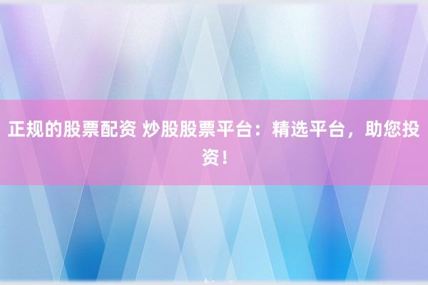 正规的股票配资 炒股股票平台：精选平台，助您投资！